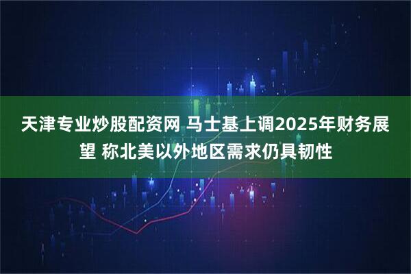 天津专业炒股配资网 马士基上调2025年财务展望 称北美以外地区需求仍具韧性