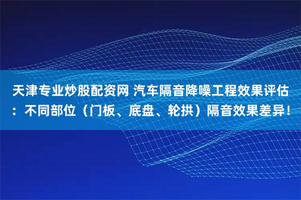 天津专业炒股配资网 汽车隔音降噪工程效果评估：不同部位（门板、底盘、轮拱）隔音效果差异！