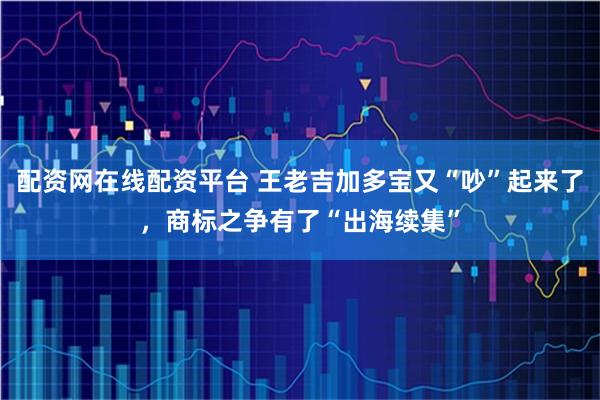 配资网在线配资平台 王老吉加多宝又“吵”起来了,商标之争有了“出海续集”