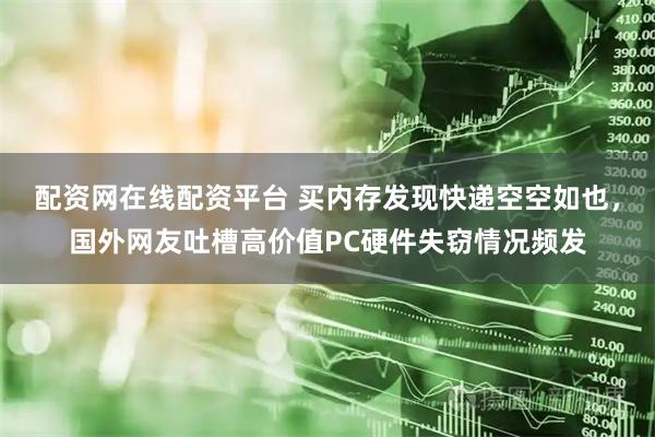 配资网在线配资平台 买内存发现快递空空如也，国外网友吐槽高价值PC硬件失窃情况频发