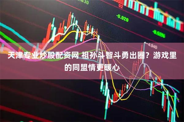 天津专业炒股配资网 祖孙斗智斗勇出圈？游戏里的同盟情更暖心