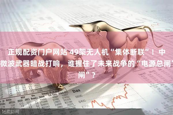 正规配资门户网站 49架无人机“集体断联”！中美微波武器暗战打响，谁握住了未来战争的“电源总闸”？