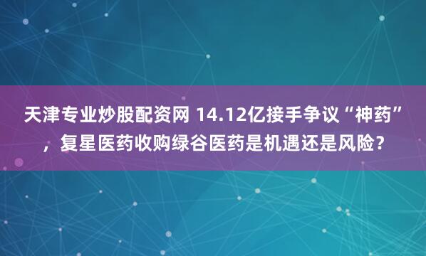 天津专业炒股配资网 14.12亿接手争议“神药”,复星医药收购绿谷医药是机遇还是风险?
