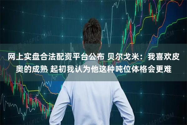 网上实盘合法配资平台公布 贝尔戈米：我喜欢皮奥的成熟 起初我认为他这种吨位体格会更难