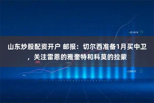 山东炒股配资开户 邮报：切尔西准备1月买中卫，关注雷恩的雅奎特和科莫的拉蒙