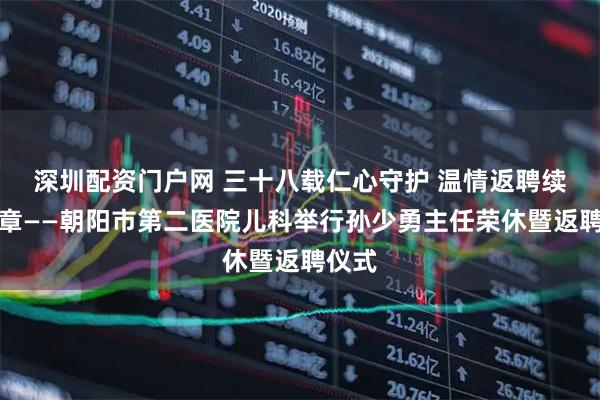 深圳配资门户网 三十八载仁心守护 温情返聘续写华章——朝阳市第二医院儿科举行孙少勇主任荣休暨返聘仪式