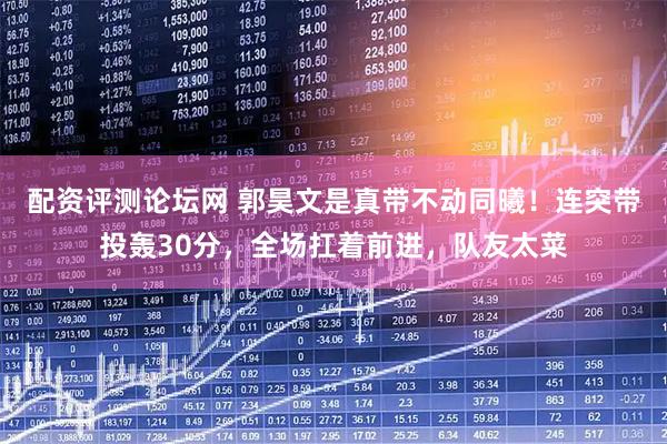 配资评测论坛网 郭昊文是真带不动同曦！连突带投轰30分，全场扛着前进，队友太菜