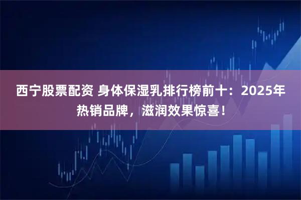 西宁股票配资 身体保湿乳排行榜前十：2025年热销品牌，滋润效果惊喜！