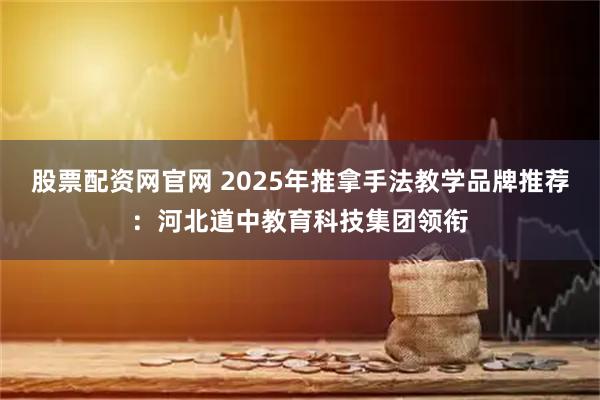 股票配资网官网 2025年推拿手法教学品牌推荐：河北道中教育科技集团领衔