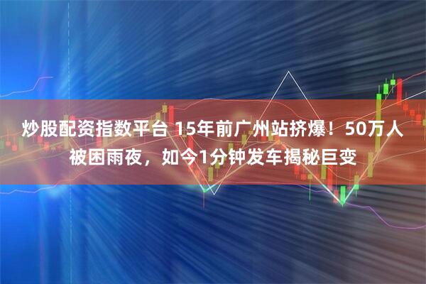 炒股配资指数平台 15年前广州站挤爆！50万人被困雨夜，如今1分钟发车揭秘巨变