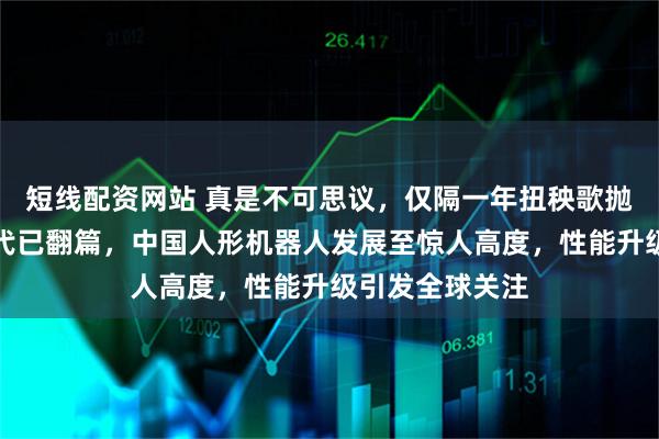 短线配资网站 真是不可思议，仅隔一年扭秧歌抛手绢的幼稚时代已翻篇，中国人形机器人发展至惊人高度，性能升级引发全球关注