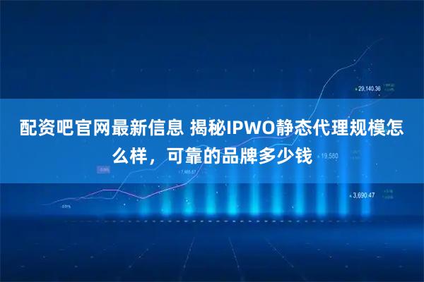 配资吧官网最新信息 揭秘IPWO静态代理规模怎么样，可靠的品牌多少钱