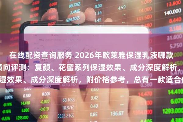 在线配资查询服务 2026年欧莱雅保湿乳液哪款好用？精选6款热卖乳液横向评测：复颜、花蜜系列保湿效果、成分深度解析，附价格参考，总有一款适合你！