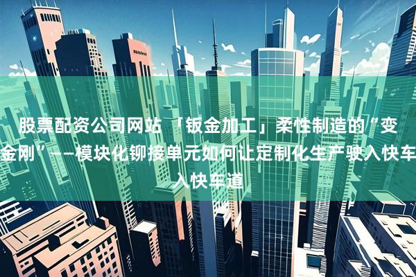 股票配资公司网站 「钣金加工」柔性制造的“变形金刚”——模块化铆接单元如何让定制化生产驶入快车道