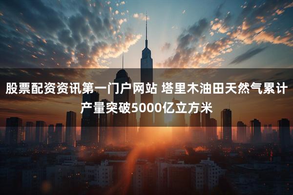 股票配资资讯第一门户网站 塔里木油田天然气累计产量突破5000亿立方米