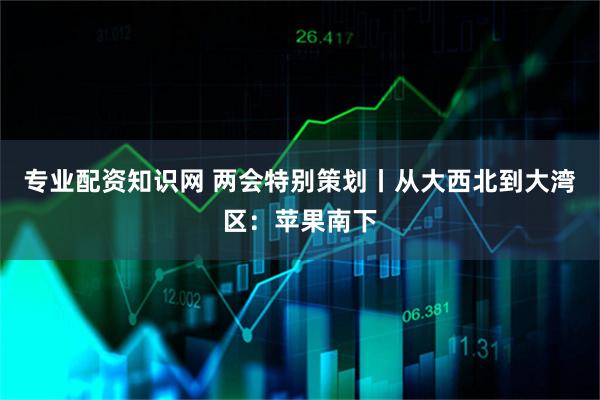 专业配资知识网 两会特别策划丨从大西北到大湾区：苹果南下