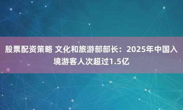 股票配资策略 文化和旅游部部长：2025年中国入境游客人次超过1.5亿