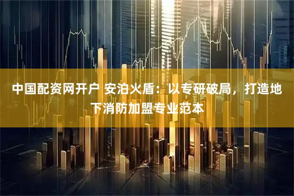 中国配资网开户 安泊火盾：以专研破局，打造地下消防加盟专业范本