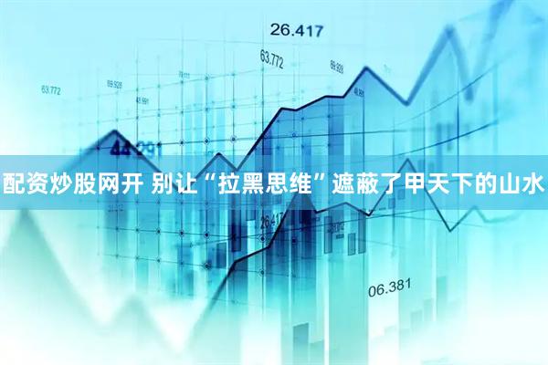 配资炒股网开 别让“拉黑思维”遮蔽了甲天下的山水