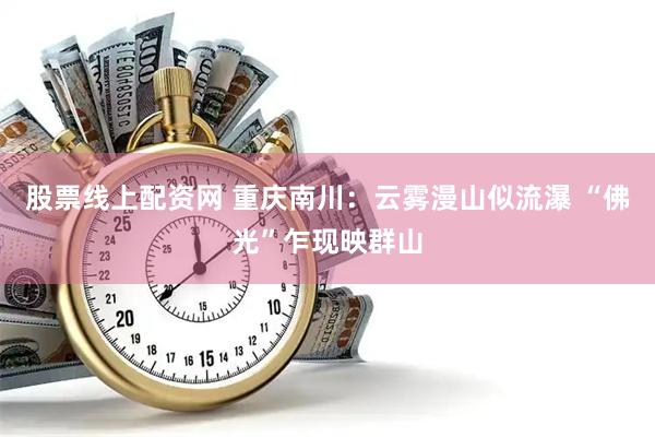 股票线上配资网 重庆南川：云雾漫山似流瀑 “佛光”乍现映群山