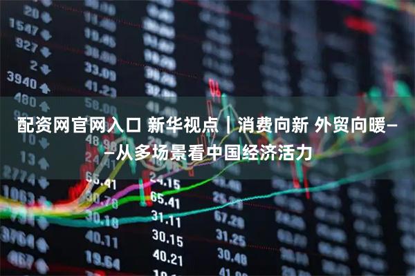 配资网官网入口 新华视点｜消费向新 外贸向暖——从多场景看中国经济活力